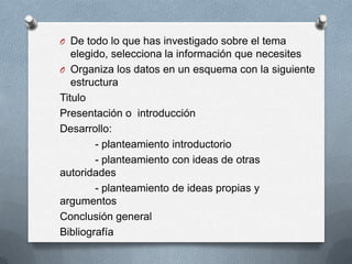 O De todo lo que has investigado sobre el tema
elegido, selecciona la información que necesites
O Organiza los datos en un esquema con la siguiente
estructura
Titulo
Presentación o introducción
Desarrollo:
- planteamiento introductorio
- planteamiento con ideas de otras
autoridades
- planteamiento de ideas propias y
argumentos
Conclusión general
Bibliografía
 