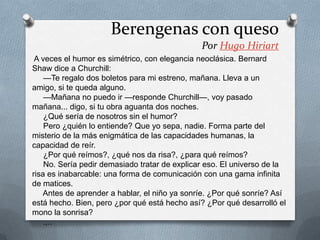 A veces el humor es simétrico, con elegancia neoclásica. Bernard
Shaw dice a Churchill:
—Te regalo dos boletos para mi estreno, mañana. Lleva a un
amigo, si te queda alguno.
—Mañana no puedo ir —responde Churchill—, voy pasado
mañana... digo, si tu obra aguanta dos noches.
¿Qué sería de nosotros sin el humor?
Pero ¿quién lo entiende? Que yo sepa, nadie. Forma parte del
misterio de la más enigmática de las capacidades humanas, la
capacidad de reír.
¿Por qué reímos?, ¿qué nos da risa?, ¿para qué reímos?
No. Sería pedir demasiado tratar de explicar eso. El universo de la
risa es inabarcable: una forma de comunicación con una gama infinita
de matices.
Antes de aprender a hablar, el niño ya sonríe. ¿Por qué sonríe? Así
está hecho. Bien, pero ¿por qué está hecho así? ¿Por qué desarrolló el
mono la sonrisa?
.,..
Berengenas con queso
Por Hugo Hiriart
 