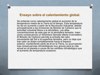 Ensayo sobre el calentamiento global.
Se entiende como calentamiento global el aumento de la
temperatura media de la Tierra en el tiempo. Esta temperatura
ha ido en aumento a partir de la Revolución Industrial, debido
principalmente a las emisiones de Bióxido de Carbono que la
actividad industrial libera a la atmósfera. Las altas
concentraciones de este gas en la atmósfera terrestre traen
como consecuencia un fenómeno llamado efecto invernadero.
El Bióxido de Carbono permite la entrada del calor
proveniente del Sol a la superficie terrestre, pero no deja que
ese calor se disipe completamente hacia el espacio
exterior, manteniendo parte de él en la Tierra, su acumulación
trae consecuencias climatológicas muy graves para la vida
actual en el planeta a causa de los cambios climatológico que
el aumento de temperatura ocasiona.
 
