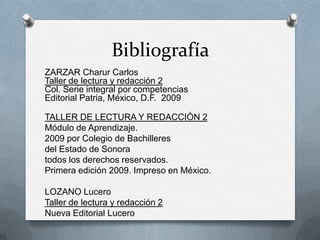 Bibliografía
ZARZAR Charur Carlos
Taller de lectura y redacción 2
Col. Serie integral por competencias
Editorial Patria, México, D.F. 2009
TALLER DE LECTURA Y REDACCIÓN 2
Módulo de Aprendizaje.
2009 por Colegio de Bachilleres
del Estado de Sonora
todos los derechos reservados.
Primera edición 2009. Impreso en México.
LOZANO Lucero
Taller de lectura y redacción 2
Nueva Editorial Lucero
 