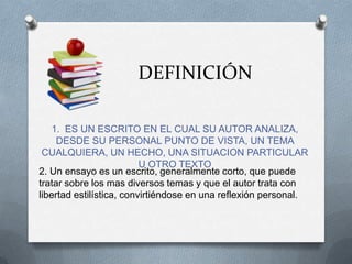 DEFINICIÓN
1. ES UN ESCRITO EN EL CUAL SU AUTOR ANALIZA,
DESDE SU PERSONAL PUNTO DE VISTA, UN TEMA
CUALQUIERA, UN HECHO, UNA SITUACION PARTICULAR
U OTRO TEXTO
2. Un ensayo es un escrito, generalmente corto, que puede
tratar sobre los mas diversos temas y que el autor trata con
libertad estilística, convirtiéndose en una reflexión personal.
 
