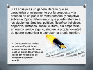 3. El ensayo es un género literario que se
caracteriza principalmente por la propuesta y la
defensa de un punto de vista personal y subjetivo
sobre un tópico determinado que puede referirse a
los siguientes ámbitos: político, filosófico, religioso,
deportivo, histórico, social, cultural, sin ampararse
en marco teórico alguno, sino en la propia voluntad
de querer comunicar o expresar la propia opinión.
4. De acuerdo con la Real
Academia Española, un
ensayo es un escrito en el
cual un autor desarrolla sus
ideas sin necesidad de
mostrar el aparato
erudito.
 