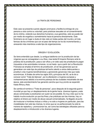 LA TRATA DE PERSONAS
Este caso se presenta cuando alguien promueve y facilita la entrega de una
persona a otra contra su voluntad, para prácticas sexuales sin el consentimiento
de la víctima, violando sus derechos humanos y sus garantías, esto se puede dar
por medio de engaños o sometimiento hacia la persona directamente. Este
fenómeno es sin lugar a duda el más visto en todas partes del mundo y el más
famoso de los crímenes que con el paso del tiempo se ha ido incrementando y
anexando más miembros a este tipo de organizaciones.
ORIGEN Y EVOLUCIÓN.
Se tiene entendido que desde, La antigua babilonia con la prostitución de las
vírgenes que se consagraban a su Dios, mas tarde El Imperio Romano ante la
práctica de la prostitución, pasa a ser oficio y en este caso las prostitutas le pagan
impuestos a las autoridades romanas, no es hasta que a partir de La Revolución
Francesa se emplea el termino de prostitución, al ver las ganancias que se
generaban con este tipo de prácticas tal hecho alentó a varios delincuentes a
prostituir a las mujeres beneficiándose y generando ganancias más que nada
económicas. A finales de entre los siglos XIX y principios del XX, se le dio a
conocer como” Trata de blancas”, por la afectación a mujeres europeas y
norteamericanas debido a la enorme pobreza de las ciudades industriales de esa
época, este acontecimiento fue ganando cancha que muy pronto se expandió
hasta África y Asia.
Se cambia el nombre a “Trata de personas”, poco después de la segunda guerra
mundial ya que hay un desplazamiento de la gente hacia diversos lugares y este
abuso comenzaba a practicarse con quien se era posible. Es muy visto que no ha
habido mucha evolución ya que los fines y las prácticas son las mismas, hay un
objetivo el dinero por medio de abuso sexual comercializado, ha llegado al punto
de involucrar a hombres incluso a niños y no solo a mujeres en particular, pero las
modalidades han sido las mismas, lo único que se ve perfeccionado ha sido la
manera de raptarlos y promocionar los, así como las estrategias utilizadas para su
desplazamiento e introducción a los diversos lugares.
 