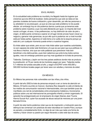 EN EL MUNDO.
En la actualidad este problema es mundial y ha llegado hasta los lugares que
creíamos que era difícil de localizar, todos pensamos que solo se daba en las
grandes ciudades de buena civilización y gran desarrollo; por ello las personas a
su alrededor no se preocupan, ya que se cree que este problema no los puede
afectar, sin embargo hoy en día podemos darnos cuenta que ya tenemos este
problema sobre nosotros y que nos está afectando por igual, no importa del nivel
social o el lugar, el sexo, ni las preferencias, no hay distinción de color de piel u
origen, el delincuente comienza a operar en el lugar donde provee hacer crecer su
negocio y generar más ganancias, es por ello que lo podemos ver a nivel mundial
está por todas partes, logramos oír este tema a la vuelta de la esquina porque ya
está ahí y en cualquier momento puede entrar a nuestros hogares.
Es triste saber que existe, pero es aun más triste saber que nuestras autoridades,
no son capaces de evitar este fenómeno y lo que es aun peor que sus políticas no
nos lleva a hechos, sino que son solo palabras que parecieran más bien
benefician a los delincuentes, pues bien sabemos que ante la ley todos somos
iguales, mas sin embargo pareciera que hay mas igualdad en la trata de personas.
Tailandia, Camboya y Japón son los tres países asiáticos donde más se produce
la prostitución: el 70 por ciento de los hombres pagan por sexo. Tailandia recibe
5.1 millones de turistas sexuales al año, y según el ECPAT entre 450,000 y
500,000 hombres locales pagan por tener sexo con adultas y menores de edad.
EN MÉXICO.
En México las personas más vulnerables son las niñas y los niños.
A partir del año 2002 la trata de personas empezó a ser un tema de atención en
México. El hecho ocurrido en Cancún, Quintana Roo despertó no sólo el interés de
los medios de comunicación nacional e internacionales, sino que también puso de
manifiesto una red de complicidades entre empresarios hoteleros y funcionarios
públicos sobre una red internacional de pornografía infantil y crimen organizado. El
episodio fue protagonizado por el empresario de origen libanes Jean Touma
Hanna Succar Kuri, quien fue acusado de abuso sexual de menores por una joven
llamada Emma.
A partir de este hecho podemos notar que es de inspiración y motivación para los
delinquís tas comenzar con prácticas de esta naturaleza en nuestro País y aunque
es penado y completamente ilícito, no deja de ser más que nada una forma de
retarlos y hacer crecer su pasión por seguir llevando a cabo este tipo de actos.
 