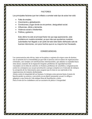 FACTORES
Los principales factores que han orillado a cometer este tipo de actos han sido:
Falta de empleo.
Crecimiento y globalización.
Condiciones y lugar donde se encuentran, desigualdad social.
Influencias, oferta y demanda.
Violencia social o intrafamiliar.
Política y gobierno.
Este último ha sido el principal factor de que siga apareciendo, este
problema en nuestra sociedad, ya que más que ayudarnos nuestras
autoridades han llegado a ser parte de todo este teatro disfrazado solo de
buenas intenciones, con poco hechos que en su mayoría han fracasado.
CONSECUENCIAS.
Las consecuencias más obvias, tanto en los países o regiones de origen como de destino,
son el aumento de la criminalidad (ya que todo el proceso está en manos de organizaciones
criminales, casi siempre con ramificaciones internacionales, que además se expanden hacia
otras áreas); aumento de la migración irregular; problemas de seguridad nacional
vinculados con la falta de controles en frontera; problemas de xenofobia y estigmatización
contra los extranjeros (ya sea por prostitución o porque compiten en el mercado de trabajo);
la corrupción de los funcionarios para asegurar que la trata no sea reprimida ni las
organizaciones de tratantes desbaratadas.
Atenta contra la integridad del ser humano, lo denigra como persona hasta el punto de
hacerlo perder su esencia y convertirlo en un objetó meramente sexual, lo obliga a
adaptarse a una forma de vida indigna llena de humillación y dolor.
Para el resto de los ciudadanos crea un escenario de pánico e inseguridad.
 