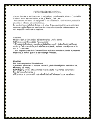 PROTOCOLOS DE PREVENCIÓN.
Ante tal situación se han promovido ya instituciones a nivel mundial, como la Convención
Nacional de las Naciones Unidas, CDN, (CPDTM), ONU, etc.
Para combatir este hecho tan repugnante, se han creado leyes y convenciones para actuar
en contra de este acto tan desnaturalizado.
En nuestros tiempo a la falta de interés de actuar de quienes nos dirigen y se supone esta
nuestra seguridad, hasta una manifestación o convenios comunitarios de protección son
muy apreciables, validos y reconocibles.
Artículo 1
Relación con la Convención de las Naciones Unidas contra
la Delincuencia Organizada Transnacional
1. El presente Protocolo complementa la Convención de las Naciones Unidas
contra la Delincuencia Organizada Transnacional y se interpretará juntamente
con la Convención.
2. Las disposiciones de la Convención se aplicarán mutatis mutandis al presente
Protocolo, a menos que en él se disponga otra cosa.
Finalidad
Los fines del presente Protocolo son:
a) Prevenir y combatir la trata de personas, prestando especial atención a las
Mujeres y los niños;
b) Proteger y ayudar a las víctimas de dicha trata, respetando plenamente
Sus derechos humanos; y
c) Promover la cooperación entre los Estados Parte para lograr esos fines.
 