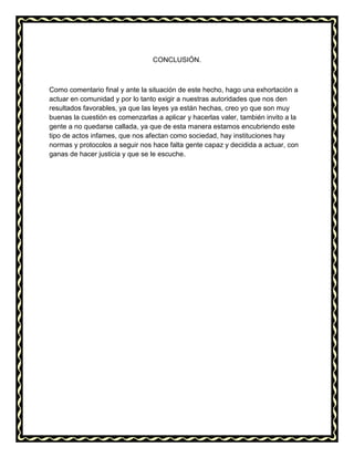 CONCLUSIÓN.
Como comentario final y ante la situación de este hecho, hago una exhortación a
actuar en comunidad y por lo tanto exigir a nuestras autoridades que nos den
resultados favorables, ya que las leyes ya están hechas, creo yo que son muy
buenas la cuestión es comenzarlas a aplicar y hacerlas valer, también invito a la
gente a no quedarse callada, ya que de esta manera estamos encubriendo este
tipo de actos infames, que nos afectan como sociedad, hay instituciones hay
normas y protocolos a seguir nos hace falta gente capaz y decidida a actuar, con
ganas de hacer justicia y que se le escuche.
 