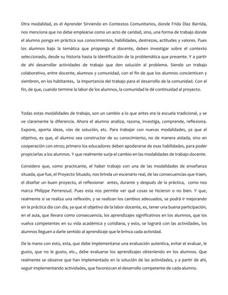 Otra modalidad, es el Aprender Sirviendo en Contextos Comunitarios, donde Frida Díaz Barrida,
nos menciona que no debe emplearse como un acto de caridad, sino, una forma de trabajo donde
el alumno ponga en práctica sus conocimientos, habilidades, destrezas, actitudes y valores. Pues
los alumnos bajo la temática que proponga el docente, deben investigar sobre el contexto
seleccionado, desde su historia hasta la identificación de la problemática que presente. Y a partir
de ahí desarrollar actividades de trabajo que den solución al problema. Siendo un trabajo
colaborativo, entre docente, alumnos y comunidad, con el fin de que los alumnos concienticen y
siembren, en los habitantes, la importancia del trabajo para el desarrollo de la comunidad. Con el
fin, de que, cuando termine la labor de los alumnos, la comunidad le dé continuidad al proyecto.
Todas estas modalidades de trabajo, son un cambio a lo que antes era la escuela tradicional, y se
ve claramente la diferencia. Ahora el alumno analiza, razona, investiga, comprende, reflexiona.
Expone, aporta ideas, vías de solución, etc. Para trabajar con nuevas modalidades, ya que el
objetivo, es que, el alumno sea constructor de su conocimiento, no de manera aislada, sino en
cooperación con otros; primero los educadores deben apoderarse de esas habilidades, para poder
propiciarlas a los alumnos. Y que realmente surja el cambio en las modalidades de trabajo docente.
Considero que, como practicante, el haber trabajo con una de las modalidades de enseñanza
situada, que fue, el Proyecto Situado, nos brinda un escenario real, de las consecuencias que traen,
el diseñar un buen proyecto, el reflexionar antes, durante y después de la práctica, como nos
marca Philippe Perrenoud. Pues esta nos permite ver qué cosas se hicieron o no bien. Y que,
realmente si se realiza una reflexión, y se realizan los cambios adecuados, se podrá ir mejorando
en la práctica día con día, ya que el objetivo de la labor docente, es, tener una buena participación,
en el aula, que llevara como consecuencia, los aprendizajes significativos en los alumnos, que los
vuelva competentes en su vida académica y cotidiana, y esto, se logrará con las actividades, los
alumnos lleguen a darle sentido al aprendizaje que le brinca cada actividad.
De la mano con esto, esta, que debe implementarse una evaluación autentica, evitar el evaluar, le
gusto, que no le gusto, etc., debe evaluarse los aprendizajes obteniendo en los alumnos. Que
realmente se observe que han implementado en la solución de las actividades, y a partir de ahí,
seguir implementando actividades, que favorezcan el desarrollo competente de cada alumno.
 