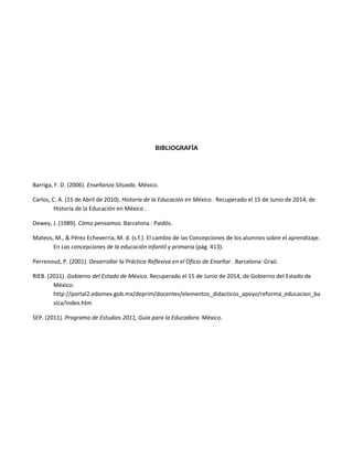 BIBLIOGRAFÍA
Barriga, F. D. (2006). Enseñanza Situada. México.
Carlos, C. A. (15 de Abril de 2010). Historia de la Educación en México . Recuperado el 15 de Junio de 2014, de
Historia de la Educación en México .
Dewey, J. (1989). Cómo pensamos. Barcelona : Paidós.
Mateos, M., & Pérez Echeverría, M. d. (s.f.). El cambio de las Concepciones de los alumnos sobre el aprendizaje.
En Las concepciones de la educación infantil y primaria (pág. 413).
Perrenoud, P. (2001). Desarrollar la Práctica Reflexiva en el Oficio de Enseñar . Barcelona: Graó.
RIEB. (2011). Gobierno del Estado de México. Recuperado el 15 de Junio de 2014, de Gobierno del Estado de
México:
http://portal2.edomex.gob.mx/deprim/docentes/elementos_didacticos_apoyo/reforma_educacion_ba
sica/index.htm
SEP. (2011). Programa de Estudios 2011, Guía para la Educadora. México.
 