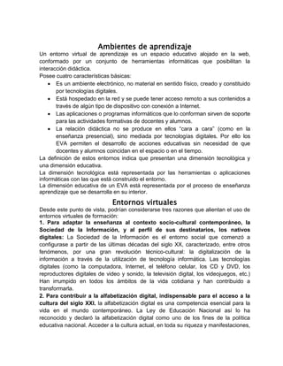 Ambientes de aprendizaje
Un entorno virtual de aprendizaje es un espacio educativo alojado en la web,
conformado por un conjunto de herramientas informáticas que posibilitan la
interacción didáctica.
Posee cuatro características básicas:
 Es un ambiente electrónico, no material en sentido físico, creado y constituido
por tecnologías digitales.
 Está hospedado en la red y se puede tener acceso remoto a sus contenidos a
través de algún tipo de dispositivo con conexión a Internet.
 Las aplicaciones o programas informáticos que lo conforman sirven de soporte
para las actividades formativas de docentes y alumnos.
 La relación didáctica no se produce en ellos “cara a cara” (como en la
enseñanza presencial), sino mediada por tecnologías digitales. Por ello los
EVA permiten el desarrollo de acciones educativas sin necesidad de que
docentes y alumnos coincidan en el espacio o en el tiempo.
La definición de estos entornos indica que presentan una dimensión tecnológica y
una dimensión educativa.
La dimensión tecnológica está representada por las herramientas o aplicaciones
informáticas con las que está construido el entorno.
La dimensión educativa de un EVA está representada por el proceso de enseñanza
aprendizaje que se desarrolla en su interior.
Entornos virtuales
Desde este punto de vista, podrían considerarse tres razones que alientan el uso de
entornos virtuales de formación:
1. Para adaptar la enseñanza al contexto socio-cultural contemporáneo, la
Sociedad de la Información, y al perfil de sus destinatarios, los nativos
digitales: La Sociedad de la Información es el entorno social que comenzó a
configurase a partir de las últimas décadas del siglo XX, caracterizado, entre otros
fenómenos, por una gran revolución técnico-cultural: la digitalización de la
información a través de la utilización de tecnología informática. Las tecnologías
digitales (como la computadora, Internet, el teléfono celular, los CD y DVD, los
reproductores digitales de video y sonido, la televisión digital, los videojuegos, etc.)
Han irrumpido en todos los ámbitos de la vida cotidiana y han contribuido a
transformarla.
2. Para contribuir a la alfabetización digital, indispensable para el acceso a la
cultura del siglo XXI. la alfabetización digital es una competencia esencial para la
vida en el mundo contemporáneo. La Ley de Educación Nacional así lo ha
reconocido y declaró la alfabetización digital como uno de los fines de la política
educativa nacional. Acceder a la cultura actual, en toda su riqueza y manifestaciones,
 