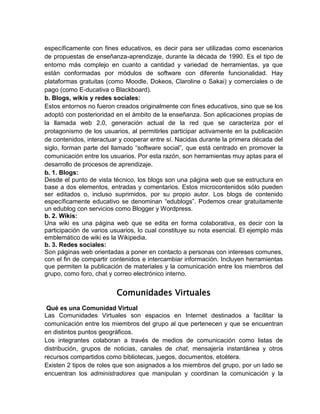 específicamente con fines educativos, es decir para ser utilizadas como escenarios
de propuestas de enseñanza-aprendizaje, durante la década de 1990. Es el tipo de
entorno más complejo en cuanto a cantidad y variedad de herramientas, ya que
están conformadas por módulos de software con diferente funcionalidad. Hay
plataformas gratuitas (como Moodle, Dokeos, Claroline o Sakai) y comerciales o de
pago (como E-ducativa o Blackboard).
b. Blogs, wikis y redes sociales:
Estos entornos no fueron creados originalmente con fines educativos, sino que se los
adoptó con posterioridad en el ámbito de la enseñanza. Son aplicaciones propias de
la llamada web 2.0, generación actual de la red que se caracteriza por el
protagonismo de los usuarios, al permitirles participar activamente en la publicación
de contenidos, interactuar y cooperar entre sí. Nacidas durante la primera década del
siglo, forman parte del llamado “software social”, que está centrado en promover la
comunicación entre los usuarios. Por esta razón, son herramientas muy aptas para el
desarrollo de procesos de aprendizaje.
b. 1. Blogs:
Desde el punto de vista técnico, los blogs son una página web que se estructura en
base a dos elementos, entradas y comentarios. Estos microcontenidos sólo pueden
ser editados o, incluso suprimidos, por su propio autor. Los blogs de contenido
específicamente educativo se denominan “edublogs”. Podemos crear gratuitamente
un edublog con servicios como Blogger y Wordpress.
b. 2. Wikis:
Una wiki es una página web que se edita en forma colaborativa, es decir con la
participación de varios usuarios, lo cual constituye su nota esencial. El ejemplo más
emblemático de wiki es la Wikipedia.
b. 3. Redes sociales:
Son páginas web orientadas a poner en contacto a personas con intereses comunes,
con el fin de compartir contenidos e intercambiar información. Incluyen herramientas
que permiten la publicación de materiales y la comunicación entre los miembros del
grupo, como foro, chat y correo electrónico interno.
Comunidades Virtuales
Qué es una Comunidad Virtual
Las Comunidades Virtuales son espacios en Internet destinados a facilitar la
comunicación entre los miembros del grupo al que pertenecen y que se encuentran
en distintos puntos geográficos.
Los integrantes colaboran a través de medios de comunicación como listas de
distribución, grupos de noticias, canales de chat, mensajería instantánea y otros
recursos compartidos como bibliotecas, juegos, documentos, etcétera.
Existen 2 tipos de roles que son asignados a los miembros del grupo, por un lado se
encuentran los administradores que manipulan y coordinan la comunicación y la
 