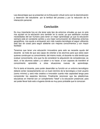 Las desventajas que se presentan en la Educación virtual como son la desmotivación
y deserción del estudiante por la lentitud del proceso y por la reducción de la
interacción personal.
Conclusión
Es muy importante hoy en día tener este tipo de entornos virtuales ya que no solo
nos ayudan en la educación sino también en lo social, ya que satisfacen muchas
necesidades del ser humano para tener un mejor aprendizaje ya que la educación
siempre está en constante cambio y una mejor comunicación de diferentes entornos
geográficos, nos ayuda a enriquecer aún más nuestra tecnología el seguir utilizando
este tipo de cosas para seguir adelante con mejores conocimientos y con mayor
facilidad
Tenemos que tener una educación innovadora para esto se necesita ayuda del
docente se trata de que sea capaz de orientar a los alumnos para que estos sean
quienes construyan su conocimiento; del mismo modo, el docente no sólo tendrá que
evaluar conocimiento, sino que ha de considerar la adquisición de competencias; es
decir, si los alumnos saben y si saben o no hacer, si son capaces de transferir el
conocimiento aprendido a otras situaciones nuevas de aprendizaje.
Por lo tanto el docente, para poder desarrollar su función en un entorno tecnológico
deberá contar necesariamente con un buen dominio de la tecnología a nivel usuario
(como mínimo) y será más creativo e innovador cuanta más capacidad tenga para
comprender los aspectos técnicos; Finalmente reconocer que las plataformas
educativas en Internet son un complemento "ideal" a la educación presencial, para
así poder llevar todo esto a lugares donde es muy poco probable que lo conozcan
 