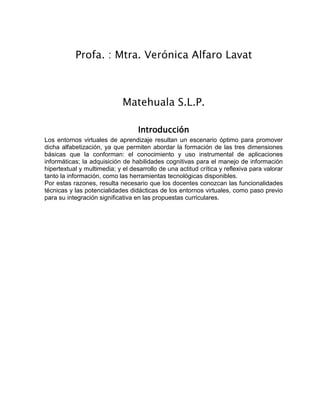 Profa. : Mtra. Verónica Alfaro Lavat
Matehuala S.L.P.
Introducción
Los entornos virtuales de aprendizaje resultan un escenario óptimo para promover
dicha alfabetización, ya que permiten abordar la formación de las tres dimensiones
básicas que la conforman: el conocimiento y uso instrumental de aplicaciones
informáticas; la adquisición de habilidades cognitivas para el manejo de información
hipertextual y multimedia; y el desarrollo de una actitud crítica y reflexiva para valorar
tanto la información, como las herramientas tecnológicas disponibles.
Por estas razones, resulta necesario que los docentes conozcan las funcionalidades
técnicas y las potencialidades didácticas de los entornos virtuales, como paso previo
para su integración significativa en las propuestas curriculares.
 