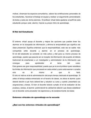 motivar, dinamizar los espacios comunitarios, valorar las contribuciones personales de
los estudiantes, favorecer el trabajo en equipo y realizar un seguimiento personalizado
de todos y cada uno de los alumnos. El profesor virtual debe ajustarse al perfil de cada
estudiante porque cada alumno impone su propio ritmo de aprendizaje.
El Rol del Estudiante
El entorno virtual apoya al docente y mejora las opciones que pueden tener los
alumnos en la búsqueda de información y elimina la temporalidad que significa una
clase presencial. Significa entonces que la responsabilidad, esta vez se vuelve más
compartida entre docente y alumno en el proceso de aprendizaje.
El rol del estudiante se convierte en más activo y vital para su mismo proceso de
aprendizaje, puesto que pasa de ser un receptor de información (de acuerdo al método
tradicional de enseñanza) a un investigador y administrador de la información que
consigue para aprehender el tema del curso.
Esto genera una gran responsabilidad, puesto que ya no es el profesor quien establece
los límites de información que procesará en cada unidad y para cada examen o prueba
sino es él mismo el que lo hará.
El otro rol vital es el de la administración del propio tiempo dedicado al aprendizaje. Si
antes el tiempo estaba enmarcado en el horario de clases, es ahora el alumno quien
deberá decidir a qué hora deberá leer y estudiar su curso y cuando presentará sus
asignaciones y tareas. Si bien el docente todavía cumple el rol de evaluador de las
pruebas y tareas, el alumno podrá decidir la calidad de relación que desee establecer
con el docente como proveedor de experiencia y de esclarecimiento de dudas
Entornos virtuales de aprendizaje en la escuela
¿Qué son los entornos virtuales de aprendizaje?
 