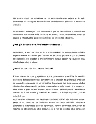 Un entorno virtual de aprendizaje es un espacio educativo alojado en la web,
conformado por un conjunto de herramientas informáticas que posibilitan la interacción
didáctica.
La dimensión tecnológica está representada por las herramientas o aplicaciones
informáticas con las que está construido el entorno. Estas herramientas sirven de
soporte o infraestructura para el desarrollo de las propuestas educativas.
¿Por qué enseñar con y en entornos virtuales?
Obviamente, la adopción de la docencia virtual encuentra su justificación en razones
específicamente educativas, pero también se encuentra promovida por fenómenos
socioculturales que exceden el ámbito formativo, aunque poseen repercusiones muy
significativas sobre el mismo.
¿Cómo enseñar en un entorno virtual?
Existen muchas técnicas que podemos aplicar para enseñar en un EVA. Su elección
dependerá de las características particulares de la situación de aprendizaje en la cual
se insertarán, en especial de los contenidos disciplinares que deba enseñar, de los
objetivos formativos que el docente se proponga lograr, así como de otros elementos,
tales como el perfil de los alumnos (edad, número, saberes previos, experiencia
anterior en el uso técnico y didáctico del entorno), el tiempo disponible para la
actividad, etc.
Algunas de las actividades que pueden proponerse en un EVA son: discusión, debate,
juego de rol, resolución de problemas, estudio de casos, entrevista electrónica
(sincrónica o asincrónica), diario de aprendizaje, portfolio electrónico, formulación de
reseñas (de bibliografía, de sitios o recursos de la red, de películas, etc.), confección
 