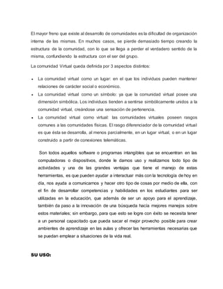 El mayor freno que existe al desarrollo de comunidades es la dificultad de organización
interna de las mismas. En muchos casos, se pierde demasiado tiempo creando la
estructura de la comunidad, con lo que se llega a perder el verdadero sentido de la
misma, confundiendo la estructura con el ser del grupo.
La comunidad Virtual queda definida por 3 aspectos distintos:
 La comunidad virtual como un lugar: en el que los individuos pueden mantener
relaciones de carácter social o económico.
 La comunidad virtual como un símbolo: ya que la comunidad virtual posee una
dimensión simbólica. Los individuos tienden a sentirse simbólicamente unidos a la
comunidad virtual, creándose una sensación de pertenencia.
 La comunidad virtual como virtual: las comunidades virtuales poseen rasgos
comunes a las comunidades físicas. El rasgo diferenciador de la comunidad virtual
es que ésta se desarrolla, al menos parcialmente, en un lugar virtual, o en un lugar
construido a partir de conexiones telemáticas.
Son todos aquellos software o programas intangibles que se encuentran en las
computadoras o dispositivos, donde le damos uso y realizamos todo tipo de
actividades y una de las grandes ventajas que tiene el manejo de estas
herramientas, es que pueden ayudar a interactuar más con la tecnología de hoy en
día, nos ayuda a comunicarnos y hacer otro tipo de cosas por medio de ella, con
el fin de desarrollar competencias y habilidades en los estudiantes para ser
utilizadas en la educación, que además de ser un apoyo para el aprendizaje,
también da paso a la innovación de una búsqueda hacía mejores manejos sobre
estos materiales; sin embargo, para que esto se logre con éxito se necesita tener
a un personal capacitado que pueda sacar el mejor provecho posible para crear
ambientes de aprendizaje en las aulas y ofrecer las herramientas necesarias que
se puedan emplear a situaciones de la vida real.
SU USO:
 