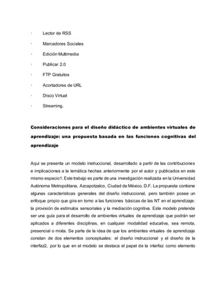 · Lector de RSS
· Marcadores Sociales
· Edición Multimedia
· Publicar 2.0
· FTP Gratuitos
· Acortadores de URL
· Disco Virtual
· Streaming.
Consideraciones para el diseño didáctico de ambientes virtuales de
aprendizaje: una propuesta basada en las funciones cognitivas del
aprendizaje
Aquí se presenta un modelo instruccional, desarrollado a partir de las contribuciones
e implicaciones a la temática hechas anteriormente por el autor y publicados en este
mismo espacio1. Este trabajo es parte de una investigación realizada en la Universidad
Autónoma Metropolitana, Azcapotzalco, Ciudad de México, D.F. La propuesta contiene
algunas características generales del diseño instruccional, pero también posee un
enfoque propio que gira en torno a las funciones básicas de las NT en el aprendizaje:
la provisión de estímulos sensoriales y la mediación cognitiva. Este modelo pretende
ser una guía para el desarrollo de ambientes virtuales de aprendizaje que podrán ser
aplicados a diferentes disciplinas, en cualquier modalidad educativa, sea remota,
presencial o mixta. Se parte de la idea de que los ambientes virtuales de aprendizaje
constan de dos elementos conceptuales: el diseño instruccional y el diseño de la
interfaz2, por lo que en el modelo se destaca el papel de la interfaz como elemento
 