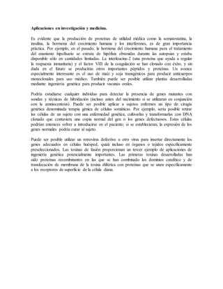 Aplicaciones en investigación y medicina.
Es evidente que la producción de proteínas de utilidad médica como la somatostatina, la
insulina, la hormona del crecimiento humana y los interferones, es de gran importancia
práctica. Por ejemplo, en el pasado, la hormona del crecimiento humana para el tratamiento
del enanismo hipofisario se extraía de hipófisis obtenidas durante las autopsias y estaba
disponible sólo en cantidades limitadas. La interleucina-2 (una proteína que ayuda a regular
la respuesta inmunitaria) y el factor VIII de la coagulación se han clonado con éxito, y sin
duda en el futuro se producirán otros importantes péptidos y proteínas. Un avance
especialmente interesante es el uso de maíz y soja transgénicos para producir anticuerpos
monoclonales para uso médico. También puede ser posible utilizar plantas desarrolladas
mediante ingeniería genética para producir vacunas orales.
Podría estudiarse cualquier individuo para detectar la presencia de genes mutantes con
sondas y técnicas de hibridación (incluso antes del nacimiento si se utilizaran en conjunción
con la amniocentesis). Puede ser posible aplicar a sujetos enfermos un tipo de cirugía
genética denominada terapia génica de células somáticas. Por ejemplo, sería posible retirar
las células de un sujeto con una enfermedad genética, cultivarlas y transformarlas con DNA
clonado que contuviera una copia normal del gen o los genes defectuosos. Estas células
podrían entonces volver a introducirse en el paciente; si se establecieran, la expresión de los
genes normales podría curar al sujeto.
Puede ser posible utilizar un retrovirus defectivo u otro virus para insertar directamente los
genes adecuados en células huésped, quizá incluso en órganos o tejidos específicamente
preseleccionados. Las toxinas de fusión proporcionan un tercer ejemplo de aplicaciones de
ingeniería genética potencialmente importantes. Las primeras toxinas desarrolladas han
sido proteínas recombinantes en las que se han combinado los dominios catalítico y de
translocación de membrana de la toxina diftérica con proteínas que se unen específicamente
a los receptores de superficie de la célula diana.
 