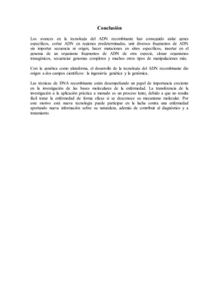 Conclusión
Los avances en la tecnología del ADN recombinante han conseguido aislar genes
específicos, cortar ADN en regiones predeterminadas, unir diversos fragmentos de ADN
sin importar secuencia ni origen, hacer mutaciones en sitios específicos, insertar en el
genoma de un organismo fragmentos de ADN de otra especie, clonar organismos
transgénicos, secuenciar genomas completos y muchos otros tipos de manipulaciones más.
Con la genética como plataforma, el desarrollo de la tecnología del ADN recombinante dio
origen a dos campos científicos: la ingeniería genética y la genómica.
Las técnicas de DNA recombinante están desempeñando un papel de importancia creciente
en la investigación de las bases moleculares de la enfermedad. La transferencia de la
investigación a la aplicación práctica a menudo es un proceso lento, debido a que no resulta
fácil tratar la enfermedad de forma eficaz si se desconoce su mecanismo molecular. Por
este motivo está nueva tecnología puede participar en la lucha contra una enfermedad
aportando nueva información sobre su naturaleza, además de contribuir al diagnóstico y a
tratamiento.
 