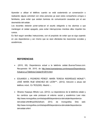 11
Aprender a utilizar el teléfono cuando se está sosteniendo un conversación o
realizando alguna actividad con otras personas ya sean estos compañeros amigos o
familiares, para evitar que existan barreras de comunicación causadas por el uso
desmedido del celular.
Los docentes deberán poner cartas en el asunto obligando a los alumnos a que
mantengan el celular apagado, para evitar interrupciones mientras ellos imparten los
cursos.
Es fácil seguir sencillas instrucciones, con el propósito de evitar que se siga cayendo
en una dependencia y así mismo que se vean afectadas las reacciones sociales y
académicas.
REFERENCIAS
 (2010, 08). Dependencia actual a la telefonía celular. BuenasTareas.com.
Recuperado 08, 2010, de http://www.buenastareas.com/ensayos/Dependencia-
Actual-a-La-Telefonia-Celular/612914.html
 EDUARDO J. PEDRERO PÉREZ*; MARÍA TERESA RODRÍGUEZ MONJE**;
JOSÉ MARÍA RUIZ SÁNCHEZ DE LEÓN***.. (2012). Adicción o abuso del
teléfono móvil.. En TICS(300). Madrid: -.
 Olivares Huapaya Alfredo Luis. (2012). La dependencia de la telefonía celular y
los cambios que este producen el entorno social y académico Leer más:
http://www.monografias.com/trabajos88/dependencia-del-celular/dependencia-
del-celular.shtml#ixzz35b2w9vzm. 2012, de monografías Sitio web:
http://www.monografias.com/trabajos88/dependencia-del-celular/dependencia-
del-celular.shtml
 