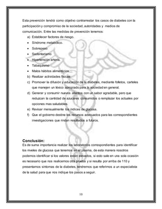 10
Esta prevención tendrá como objetivo contrarrestar los casos de diabetes con la
participación y compromiso de la sociedad, autoridades y medios de
comunicación. Entre las medidas de prevención tenemos:
a) Establecer factores de riesgo.
 Síndrome metabólico.
 Sobrepeso
 Sedentarismo
 Hipertensión arteria.
 Tabaquismo
 Malos hábitos alimenticios.
b) Realizar actividades físicas
c) Promover la difusión y educación de la diabetes, mediante folletos, carteles
que manejen un léxico apropiado para la sociedad en general.
d) Generar y consumir nuevos alientos con un sabor agradable, pero que
reduzcan la cantidad de azucares consumidos o remplazar los actuales por
opciones mas saludables.
e) Revisar mensualmente los índices de glucosa.
f) Que el gobierno destine los recursos adecuados para las correspondientes
investigaciones que rindan resultados a futuros.
Conclusión:
Es de suma importancia realizar los laboratorios correspondientes para identificar
los niveles de glucosa que tenemos en el plasma, de esta manera nosotros
podemos identificar si los valores están elevados, si esto sale en una sola ocasión
es necesario que nos realicemos otra prueba y si resulta por arriba de 110 y
presentamos síntomas de la diabetes, tendremos que referirnos a un especialista
de la salud para que nos indique los pasos a seguir.
 