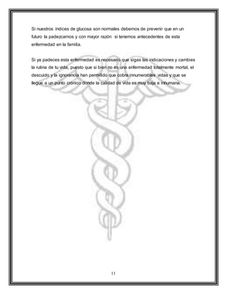 11
Si nuestros índices de glucosa son normales debemos de prevenir que en un
futuro la padezcamos y con mayor razón si tenemos antecedentes de esta
enfermedad en la familia.
Si ya padeces esta enfermedad es necesario que sigas las indicaciones y cambies
la rutina de tu vida, puesto que si bien no es una enfermedad totalmente mortal, el
descuido y la ignorancia han permitido que cobre innumerables vidas y que se
llegue a un punto crónico donde la calidad de vida es muy baja e inhumana.
 