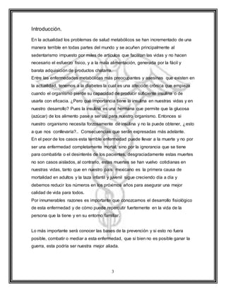 3
Introducción.
En la actualidad los problemas de salud metabólicos se han incrementado de una
manera terrible en todas partes del mundo y se acuñen principalmente al
sedentarismo impuesto por miles de artículos que facilitan las vidas y no hacen
necesario el esfuerzo físico, y a la mala alimentación, generada por la fácil y
barata adquisición de productos chatarra.
Entre las enfermedades metabólicas más preocupantes y asesinas que existen en
la actualidad, tenemos a la diabetes la cual es una afección crónica que empieza
cuando el organismo pierde su capacidad de producir suficiente insulina o de
usarla con eficacia. ¿Pero qué importancia tiene la insulina en nuestras vidas y en
nuestro desarrollo? Pues la insulina es una hermana que permite que la glucosa
(azúcar) de los alimento pase a ser útil para nuestro organismo. Entonces si
nuestro organismo necesita forzosamente de insulina y no la puede obtener, ¿esto
a que nos conllevaría?.. Consecuencias que serán expresadas más adelante.
En el peor de los casos esta terrible enfermedad puede llevar a la muerte y no por
ser una enfermedad completamente mortal, sino por la ignorancia que se tiene
para combatirla o el desinterés de los pacientes, desgraciadamente estas muertes
no son casos aislados, al contrario, estas muertes se han vuelvo cotidianas en
nuestras vidas, tanto que en nuestro país mexicano es la primera causa de
mortalidad en adultos y la taza infantil y juvenil sigue creciendo día a día y
debemos reducir los números en los próximos años para asegurar una mejor
calidad de vida para todos.
Por innumerables razones es importante que conozcamos el desarrollo fisiológico
de esta enfermedad y de cómo puede repercutir fuertemente en la vida de la
persona que la tiene y en su entorno familiar.
Lo más importante será conocer las bases de la prevención y si esto no fuera
posible, combatir o mediar a esta enfermedad, que si bien no es posible ganar la
guerra, esta podría ser nuestra mejor aliada.
 