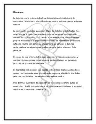 5
Resumen.
La diabetes es una enfermedad crónica degenerativa del metabolismo del
combustible caracterizado principalmente por elevado índice de glucosa y el daño
vascular.
La clasificación nos indica que existen 3 tipos de diabetes; la diabetes tipo 1 es
provocada por la destrucción auto-inmunitaria de las células pancreáticas B,
diabetes tipo 2, provocada por 2 causas, el paciente produce suficiente insulina
pero sus receptores no la captan como deberían y los pacientes no producen la
suficiente insulina para compensa al organismo. La última es la diabetes
gestacional que se adquiere durante el embarazo y finaliza al término de la
gestación.
El avance de esta enfermedad da lugar a cambios en las arterias pequeñas y
grandes inducidos por una combinación de estrés oxidativo y un exceso de
productos de glucosilacion avanzada.
El diagnóstico de la diabetes está basado en los índices de glucosa elevada en
sangre y su tratamiento recae principalmente en mejorar el estilo de vida de las
personas y en diabetes 1 es suministro adecuado de insulina.
Para disminuir sus índices de afectación es necesario generar una cultura de
prevención, y tendrá que contar con la participación y compromiso de la sociedad,
autoridades y medios de comunicación.
 