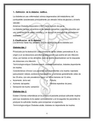 6
1.- Definición de la diabetes mellitus.
La diabetes en una enfermedad crónica degenerativa del metabolismo del
combustible caracterizado principalmente por elevado índice de glucosa y el daño
vascular.
American Diabetes Association (1997) hace mención de que la
La diabetes da lugar a cambios en las arterias pequeñas y grandes inducidos por
una combinación de estrés oxidativo y un exceso de productos de glucosilacion
avanzada
2.-Clasificacion de la diabetes.
Los términos hasta hoy utilizados para la catalogación de la diabetes son:
Diabetes tipo 1
Provocada por la destrucción auto-inmunitaria de las células pancreáticas B, su
origen a un se desconoce pero teorías presuponen que podría ser una infección
vírica, por toxinas en los alimentos, esto se podría desencadenar por la respuesta
de citotocinas a la infección.
Terminología antigua: Diabetes juvenil, diabetes quebradiza, diabetes dependiente
de insulina.
Características clínicas: Los pacientes son dependientes a la insulina inyectada
para prevenir cetosis, acidosis o hiperglucemia y comienza generalmente antes de
los 35 años, con una prevalencia mayor en niños menores de 12 años.
 Incremento de la sed
 Aumento del apetito
 Sensación de mucho cansancio
 Poliuria.
 Pérdida repentina de peso.
Diabetes tipo 2.
Existen 2 formas sintomáticas en la primera el paciente produce suficiente insulina
pero sus receptores no la captan como deberían y en la segunda los pacientes no
producen la suficiente insulina para compensar al organismo.
Terminología antigua: Diabetes adulta, diabetes no dependiente de insulina.
 
