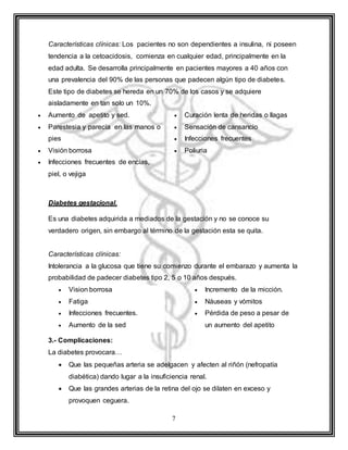 7
Características clínicas: Los pacientes no son dependientes a insulina, ni poseen
tendencia a la cetoacidosis, comienza en cualquier edad, principalmente en la
edad adulta. Se desarrolla principalmente en pacientes mayores a 40 años con
una prevalencia del 90% de las personas que padecen algún tipo de diabetes.
Este tipo de diabetes se hereda en un 70% de los casos y se adquiere
aisladamente en tan solo un 10%.
 Aumento de apetito y sed.
 Parestesia y parecía en las manos o
pies
 Visión borrosa
 Infecciones frecuentes de encías,
piel, o vejiga
 Curación lenta de heridas o llagas
 Sensación de cansancio
 Infecciones frecuentes
 Poliuria
Diabetes gestacional.
Es una diabetes adquirida a mediados de la gestación y no se conoce su
verdadero origen, sin embargo al término de la gestación esta se quita.
Características clínicas:
Intolerancia a la glucosa que tiene su comienzo durante el embarazo y aumenta la
probabilidad de padecer diabetes tipo 2, 5 o 10 años después.
 Vision borrosa
 Fatiga
 Infecciones frecuentes.
 Aumento de la sed
 Incremento de la micción.
 Náuseas y vómitos
 Pérdida de peso a pesar de
un aumento del apetito
3.- Complicaciones:
La diabetes provocara…
 Que las pequeñas arteria se adelgacen y afecten al riñón (nefropatía
diabética) dando lugar a la insuficiencia renal.
 Que las grandes arterias de la retina del ojo se dilaten en exceso y
provoquen ceguera.
 