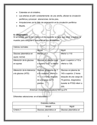 8
 Cataratas en el cristalino.
 Las arterias al sufrir constantemente de una atrofia, afectan la circulación
periférica y provocan ulceraciones de los pies.
 Amputaciones por la falta de oxigenación en la circulación periférica
 Muerte.
4.- Diagnostico.
Si se cumple uno de los criterios al día siguiente se tiene que volver a realizar la
muestra para asegurar o descartar un tipo de diabetes.
Valores normales
Mmol/l Mg/dl
Glucosa plasmática en
ayuno normal.
Inferior a 6,1 Inferior a 110
Alteración de la glucosa
en ayunas
Glucosa en plasma igual
o superior a 6,1 e inferior
a 7,0.
Igual o superior a 110 e
inferior a 126.
Alteración de la tolerancia
a la glucosa (ATG)
Glucosa en plasma de 7
a 8 o superior, inferior a
11. 1 o 2 horas después
de una carga de 75
gramos
Glucosa en plasma de
140 o superior. 2 horas
después de una carga de
75 gramos, diagnostico
durante la PTOG inferir a
200.
American Diabetes Association(1997).p.274
Diferentes valoraciones en el laboratorio:
Diabetes mellitus.
Mmol/l Mg/dl
Criterio 1 Glucosa plasmática al Glucosa plasmática al
 