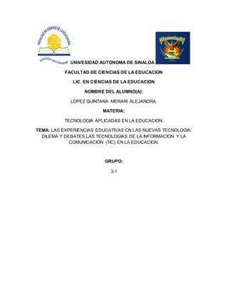 UNIVESIDAD AUTONOMA DE SINALOA
FACULTAD DE CIENCIAS DE LA EDUCACION
LIC. EN CIENCIAS DE LA EDUCACION
NOMBRE DEL ALUMNO(A):
LOPEZ QUINTANA MERARI ALEJANDRA.
MATERIA:
TECNOLOGIA APLICADAS EN LA EDUCACION.
TEMA: LAS EXPERIENCIAS EDUCATIVAS CN LAS NUEVAS TECNOLOGIA:
DILEMA Y DEBATES,LAS TECNOLOGIAS DE LA INFORMACION Y LA
COMUNICACIÓN (TIC) EN LA EDUCACION.
GRUPO:
3-1
 