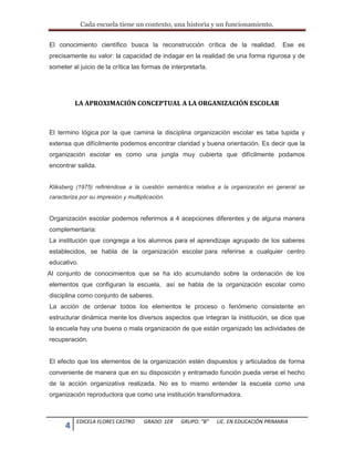 Cada escuela tiene un contexto, una historia y un funcionamiento.
4 EDICELA FLORES CASTRO GRADO: 1ER GRUPO: “B” LIC. EN EDUCACIÒN PRIMARIA
El conocimiento científico busca la reconstrucción crítica de la realidad. Ese es
precisamente su valor: la capacidad de indagar en la realidad de una forma rigurosa y de
someter al juicio de la crítica las formas de interpretarla.
LA APROXIMACIÓN CONCEPTUAL A LA ORGANIZACIÓN ESCOLAR
El termino lógica por la que camina la disciplina organización escolar es taba tupida y
extensa que difícilmente podemos encontrar claridad y buena orientación. Es decir que la
organización escolar es como una jungla muy cubierta que difícilmente podamos
encontrar salida.
Kliksberg (1975) refiriéndose a la cuestión semántica relativa a la organización en general se
caracteriza por su impresión y multiplicación.
Organización escolar podemos referirnos a 4 acepciones diferentes y de alguna manera
complementaria:
La institución que congrega a los alumnos para el aprendizaje agrupado de los saberes
establecidos, se habla de la organización escolar para referirse a cualquier centro
educativo.
Al conjunto de conocimientos que se ha ido acumulando sobre la ordenación de los
elementos que configuran la escuela, así se habla de la organización escolar como
disciplina como conjunto de saberes.
La acción de ordenar todos los elementos le proceso o fenómeno consistente en
estructurar dinámica mente los diversos aspectos que integran la institución, se dice que
la escuela hay una buena o mala organización de que están organizado las actividades de
recuperación.
El efecto que los elementos de la organización estén dispuestos y articulados de forma
conveniente de manera que en su disposición y entramado función pueda verse el hecho
de la acción organizativa realizada. No es lo mismo entender la escuela como una
organización reproductora que como una institución transformadora.
 