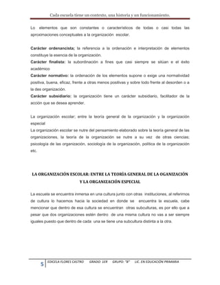Cada escuela tiene un contexto, una historia y un funcionamiento.
5 EDICELA FLORES CASTRO GRADO: 1ER GRUPO: “B” LIC. EN EDUCACIÒN PRIMARIA
Lo elementos que son constantes o característicos de todas o casi todas las
aproximaciones conceptuales a la organización escolar.
Carácter ordenancista; la referencia a la ordenación e interpretación de elementos
constituye la esencia de la organización.
Carácter finalista: la subordinación a fines que casi siempre se sitúan e el éxito
académico
Carácter normativo: la ordenación de los elementos supone o exige una normatividad
positiva, buena, eficaz, frente a otras menos positivas y sobre todo frente al desorden o a
la des organización.
Carácter subsidiario: la organización tiene un carácter subsidiario, facilitador de la
acción que se desea aprender.
La organización escolar; entre la teoría general de la organización y la organización
especial
La organización escolar se nutre del pensamiento elaborado sobre la teoría general de las
organizaciones, la teoría de la organización se nutre a su vez de otras ciencias;
psicología de las organización, sociología de la organización, política de la organización
etc.
LA ORGANIZACIÓN ESCOLAR: ENTRE LA TEORÌA GENERAL DE LA OGANIZACIÓN
Y LA ORGANIZACIÓN ESPECIAL
La escuela se encuentra inmersa en una cultura junto con otras instituciones, al referirnos
de cultura lo hacemos hacia la sociedad en donde se encuentra la escuela, cabe
mencionar que dentro de esa cultura se encuentran otras subculturas, es por ello que a
pesar que dos organizaciones estén dentro de una misma cultura no vas a ser siempre
iguales puesto que dentro de cada una se tiene una subcultura distinta a la otra.
 