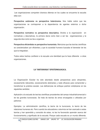 Cada escuela tiene un contexto, una historia y un funcionamiento.
6 EDICELA FLORES CASTRO GRADO: 1ER GRUPO: “B” LIC. EN EDUCACIÒN PRIMARIA
Las organizaciones comparten diversos dilemas en los cuales se encuentra la escuela
ellas son:
Perspectiva autónoma vs perspectiva heterónoma. Nos habla sobre que las
organizaciones se contraponen a la dependencia de agentes externos a dicha
organización.
Perspectiva normativa vs perspectiva descriptiva. Dividía a la organización en
normativas y descriptivas, la primera decía como iban a ser las organizaciones y la
segunda dice como se iba a organizar.
Perspectiva eficientista vs perspectiva humanista. Menciona que las teorías científicas
se caracterizaban por eficientes y que la sociedad humana buscaba el bienestar de los
que la integraban.
Todos estos hechos confieren a la escuela una identidad que la hace diferente a otras
organizaciones.
LA “ORTODOXIA” EPISTEMOLOGICA.
La Organización Escolar ha sido abordada desde perspectivas poco atrayentes,
escasamente relevantes, excesivamente abstractas y nada eficaces para comprender y
transformar la práctica escolar. Las deficiencias de enfoque podrían sintetizarse en los
siguientes sentidos:
Aplicación a la escuela de teorías científicas procedentes del campo industrial/comercial o
de las grandes burocracias. Se trata de teorías de amos encargadas o utilizadas por
patronos:
Ejemplos: La administración científica, la teoría de la burocracia, la teoría de las
relaciones humanas etc. Pero cuando los educadores o alumnos se han acercado a estas
teorías y han aprendido y conocido de estas, no les ha favorecido aprender acerca del
funcionamiento y significado de la escuela. Porque cada escuela es un mundo diferente.
 