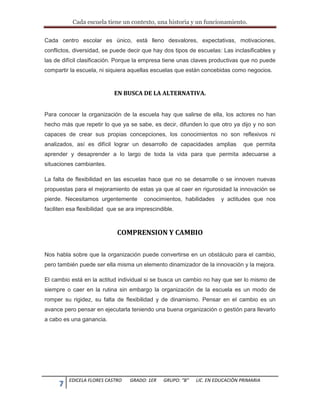 Cada escuela tiene un contexto, una historia y un funcionamiento.
7 EDICELA FLORES CASTRO GRADO: 1ER GRUPO: “B” LIC. EN EDUCACIÒN PRIMARIA
Cada centro escolar es único, está lleno desvalores, expectativas, motivaciones,
conflictos, diversidad, se puede decir que hay dos tipos de escuelas: Las inclasificables y
las de difícil clasificación. Porque la empresa tiene unas claves productivas que no puede
compartir la escuela, ni siquiera aquellas escuelas que están concebidas como negocios.
EN BUSCA DE LA ALTERNATIVA.
Para conocer la organización de la escuela hay que salirse de ella, los actores no han
hecho más que repetir lo que ya se sabe, es decir, difunden lo que otro ya dijo y no son
capaces de crear sus propias concepciones, los conocimientos no son reflexivos ni
analizados, así es difícil lograr un desarrollo de capacidades amplias que permita
aprender y desaprender a lo largo de toda la vida para que permita adecuarse a
situaciones cambiantes.
La falta de flexibilidad en las escuelas hace que no se desarrolle o se innoven nuevas
propuestas para el mejoramiento de estas ya que al caer en rigurosidad la innovación se
pierde. Necesitamos urgentemente conocimientos, habilidades y actitudes que nos
faciliten esa flexibilidad que se ara imprescindible.
COMPRENSION Y CAMBIO
Nos habla sobre que la organización puede convertirse en un obstáculo para el cambio,
pero también puede ser ella misma un elemento dinamizador de la innovación y la mejora.
El cambio está en la actitud individual si se busca un cambio no hay que ser lo mismo de
siempre o caer en la rutina sin embargo la organización de la escuela es un modo de
romper su rigidez, su falta de flexibilidad y de dinamismo. Pensar en el cambio es un
avance pero pensar en ejecutarla teniendo una buena organización o gestión para llevarlo
a cabo es una ganancia.
 