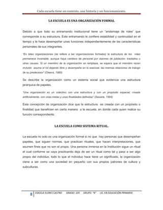 Cada escuela tiene un contexto, una historia y un funcionamiento.
8 EDICELA FLORES CASTRO GRADO: 1ER GRUPO: “B” LIC. EN EDUCACIÒN PRIMARIA
LA ESCUELA ES UNA ORGANIZACIÓN FORMAL
Debido a que todo su entramando institucional tiene un “andamiaje de roles” que
corresponde a su estructura. Este entramando le confiere estabilidad y continuidad en el
tiempo y le hace desempeñar unas funciones independientemente de las características
personales de sus integrantes.
“En tales organizaciones (se refiere a las organizaciones formales) la estructura de los roles
permanece invariable, aunque haya cambios de personal por razones de jubilación, traslados u
otras causas. Si un miembro de la organización se remplaza, se espera que el miembro recen
incluido asuma el rol dejando libre y desempeñe en lo esencial, las mismas relaciones de trabajo
de su predecesor” (Owens, 1980)
Se describe la organización como un sistema social que evidencia una estructura
jerárquica de papeles.
“Una organización es un colectivo con una estructura y con un propósito espacial, creada
artificialmente, con unas metas y unas finalidades definidas” (Seoane, 1994)
Esta concepción de organización dice que la estructura es creada con un propósito o
finalidad que beneficien en cierta manera a la escuela, en donde cada quien realice su
función correspondiente.
LA ESCUELA COMO SISTEMA RITUAL.
La escuela no solo es una organización formal si no que hay personas que desempeñan
papeles, que siguen normas, que practican rituales, que hacen interpretaciones, que
asumen fines que no son el propio. Una persona inmersa en la Institución sigue un ritual
el cual conforme se vaya practicando deja de ser un ritual como tal y pasa a ser algo
propio del individuo, todo lo que el individuo hace tiene un significado, la organización
viene a ser como una sociedad en pequeño con sus propios patrones de cultura y
subculturas.
 