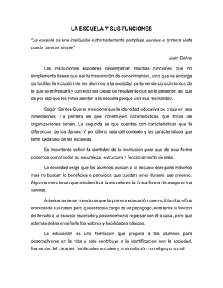 LA ESCUELA Y SUS FUNCIONES
“La escuela es una institución extremadamente compleja, aunque a primera vista
pueda parecer simple”
Juan Delval
Las instituciones escolares desempeñan muchas funciones que no
simplemente tienen que ser la transmisión de conocimientos, sino que se encarga
de facilitar la inclusión de los alumnos a la sociedad ya teniendo conocimientos de
lo que se enfrentará y con esto ser capaz de resolver lo que se le presente, así que
es por eso que los niños asisten a la escuela porque van esa mentalidad.
Según Santos Guerra menciona que la identidad educativa se cruza en tres
dimensiones. La primera es que constituyen características que todas las
organizaciones tienen. La segunda es que cuentas con características que la
diferencian de las demás. Y por último trata del contexto y las características que
tiene cada una de las escuelas.
Es importante definir la identidad de la institución para que de esta forma
podamos comprender su naturaleza, estructura y funcionamiento de esta.
La sociedad exige que los alumnos asistan a la escuela solo para incluirlos
mas no buscan lo beneficios o perjuicios que puedan tener durante ese proceso.
Algunos mencionan que asistiendo a la escuela es la única forma de asegurar los
valores.
Anteriormente se menciona que la primera educación que recibían los niños
eran desde sus casas pero que estaba a cargo de un pedagogo, este tenía la función
de llevarlo a la escuela esperarlo y posteriormente regresar con él a casa, pero que
además debía enseñarle los valores y habilidades básicas.
La educación es una formación que prepara a los alumnos para
desenvolverse en la vida y esto contribuye a la identificación con la sociedad,
formación del carácter, habilidades sociales y la vinculación con el grupo social.
 