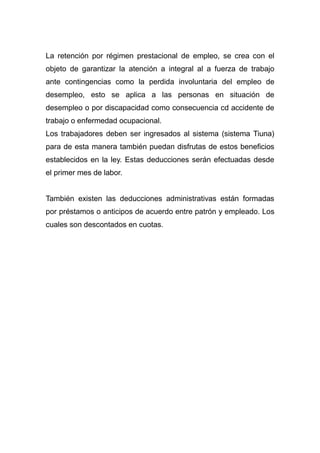 La retención por régimen prestacional de empleo, se crea con el
objeto de garantizar la atención a integral al a fuerza de trabajo
ante contingencias como la perdida involuntaria del empleo de
desempleo, esto se aplica a las personas en situación de
desempleo o por discapacidad como consecuencia cd accidente de
trabajo o enfermedad ocupacional.
Los trabajadores deben ser ingresados al sistema (sistema Tiuna)
para de esta manera también puedan disfrutas de estos beneficios
establecidos en la ley. Estas deducciones serán efectuadas desde
el primer mes de labor.
También existen las deducciones administrativas están formadas
por préstamos o anticipos de acuerdo entre patrón y empleado. Los
cuales son descontados en cuotas.
 