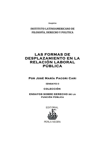 Auspicia: 
INSTITUTO LATINOAMERICANO DE 
FILOSOFÍA, DERECHO Y POLITICA 
LAS FORMAS DE 
DESPLAZAMIENTO EN LA 
RELACIÓN LABORAL 
PÚBLICA 
Por José María Pacori Cari 
(ENSAYO I) 
COLECCIÓN 
ENSAYOS SOBRE DERECHO de la 
función pública 
EDITORIAL 
PERLA NEGRA 
 
