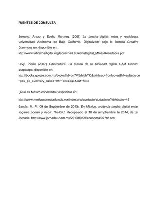 FUENTES DE CONSULTA 
Serrano, Arturo y Evelio Martínez (2003) La brecha digital: mitos y realidades. 
Universidad Autónoma de Baja California. Digitalizado bajo la licencia Creative 
Commons en: disponible en: 
http://www.labrechadigital.org/labrecha/LaBrechaDigital_MitosyRealidades.pdf 
Lévy, Pierre (2007) Cibercultura: La cultura de la sociedad digital. UAM Unidad 
Iztapalapa. disponible en: 
http://books.google.com.mx/books?id=bn7Vf5dvbbYC&printsec=frontcover&hl=es&source 
=gbs_ge_summary_r&cad=0#v=onepage&q&f=false 
¿Qué es México conectado? disponible en: 
http://www.mexicoconectado.gob.mx/index.php/contacto­ciudadano? 
idArticulo=46 
García, M. P. (09 de Septiembre de 2013). En México, profunda brecha digital entre 
hogares pobres y ricos: The­CIU. 
Recuperado el 10 de semptiembre de 2014, de La 
Jornada: http://www.jornada.unam.mx/2013/09/09/economia/027n1eco 
