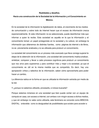 Realidades y desafíos. 
Hacia una construcción de la Sociedad de la Información y el Conocimiento en 
México. 
En la sociedad de la información la digitalización de datos, el crecimiento de los medios 
de comunicación y sobre todo de Internet hacen que el exceso de información crezca 
exponencialmente. Si esta información no es seleccionada, puede desinformar más que 
informar a quien la recibe. Esta sociedad es aquella en la que la información y el 
conocimiento toman un papel protagonista en la sociedad y la cultura; sin embargo la 
información que obtenemos de distintas fuentes, como páginas de internet o de libros, 
no es previamente analizada y no se utilizada para producir un conocimiento. 
La sociedad del conocimiento es un proceso más avanzado que lleva consigo superar la 
etapa de la obtención de la información, una sociedad del conocimiento implica analizar, 
sintetizar, comparar y llevar a cabo procesos cognitivos para producir un conocimiento 
que nos sirva para superarnos y para contribuir más y mejor a la sociedad, ya que el 
conocimiento es útil en la misma medida que es compartido. Es decir, hay una 
apropiación crítica y selectiva de la información, saben cómo aprovecharla para poder 
hacer un cambio. 
La diferencia radica en la forma en que es utilizada la información extraída por medio de 
la red. 
Y ¿porque no sabemos utilizarla, procesarla, e incluso buscarla? 
Porque estamos inmersos en una sociedad que bien puede contar con un equipo de 
computo en casa, con acceso a internet, con ambas o sin ningún acceso a dichos medios, 
y que sin embargo no sabe como utilizarla, este fenómeno es conocido como BRECHA 
DIGITAL; entendida como la desigualdad de posibilidades que existen para acceder a 
 