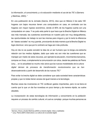 la información, al conocimiento y a la educación mediante el uso de las TIC´s (Serrano 
y Martínez, 2003). 1 
En una publicación de la Jornada (García, 2013), dice que en México 2 de cada 100 
hogares con bajos recursos tienen una computadora en casa, en contraste con los 
hogares con mayor ingreso económico, donde el 80% de los hogares cuenta con una 
computadora en casa. Y es justo esta parte lo que hace que la Brecha Digital en México 
sea más marcada, las cuestiones económicas en nuestro país son muy desigualitarias, 
las oportunidades de trabajo no son las mismas para ninguno y por lo tanto la diferencia 
de “clases sociales” es muy grande, provocando de ésta manera que la Brecha Digital no 
logre disminuir, sino que por lo contrario se haga aún más profunda. 
Hoy en dia no se puede concebir la idea de un ser humano que no tenga una estrecha 
relación con los medios digitales, dado que cada vez son más las cuestiones que se 
manejan por medio de estos recursos, por ejemplo la educación, movimientos bancarios, 
compras en línea, o simplemente la comunicación con otros, desde las palabras de Pierre 
Lévy… en la actualidad es mucho más obvio que las nuevas modalidades de la cultura 
digital derivan de procesos de transformación revolucionarios que se han 
desencadenando a partir del desarrollo de las nuevas TIC.2 
Para evitar la brecha digital se debe considerar que cada sociedad tiene características 
propias y que no todas tienen acceso de igual manera a la tecnología. 
Muchas veces las inversiones en TIC conllevan gastos importantes, pero no se tiene en 
cuenta que lo que un dia fue novedoso en poco tiempo y de manera rápida, se vuelve 
obsoleto. 
La incorporación de estas tecnologías de información y conocimiento en la población 
requiere un proceso de cambio cultural, el cual es complejo porque muchas personas se 
1Serrano, Arturo y Evelio Martínez,(2003) La brecha digital, mitos y realidades 
2 Levy, Pierre (2007) Cibercultura: La cultura de la sociedad digital. 
 
