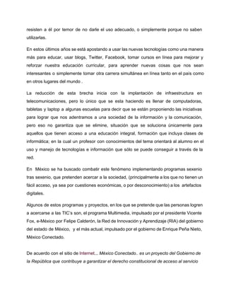 resisten a él por temor de no darle el uso adecuado, o simplemente porque no saben 
utilizarlas. 
En estos últimos años se está apostando a usar las nuevas tecnologías como una manera 
más para educar, usar blogs, Twitter, Facebook, tomar cursos en línea para mejorar y 
reforzar nuestra educación curricular, para aprender nuevas cosas que nos sean 
interesantes o simplemente tomar otra carrera simultánea en línea tanto en el país como 
en otros lugares del mundo . 
La reducción de esta brecha inicia con la implantación de infraestructura en 
telecomunicaciones, pero lo único que se esta haciendo es llenar de computadoras, 
tabletas y laptop a algunas escuelas para decir que se están proponiendo las iniciativas 
para lograr que nos adentramos a una sociedad de la información y la comunicación, 
pero eso no garantiza que se elimine, situación que se soluciona únicamente para 
aquellos que tienen acceso a una educación integral, formación que incluya clases de 
informática; en la cual un profesor con conocimientos del tema orientará al alumno en el 
uso y manejo de tecnologías e información que sólo se puede conseguir a través de la 
red. 
En México se ha buscado combatir este fenómeno implementando programas sexenio 
tras sexenio, que pretenden acercar a la sociedad, (principalmente a los que no tienen un 
fácil acceso, ya sea por cuestiones económicas, o por desconocimiento) a los artefactos 
digitales. 
Algunos de estos programas y proyectos, en los que se pretende que las personas logren 
a acercarse a las TIC’s son, el programa Multimedia, impulsado por el presidente Vicente 
Fox, e­México 
por Felipe Calderón, la Red de Innovación y Aprendizaje (RIA) del gobierno 
del estado de México, y el más actual, impulsado por el gobierno de Enrique Peña Nieto, 
México Conectado. 
De acuerdo con el sitio de Internet... México Conectado.. es un proyecto del Gobierno de 
la República que contribuye a garantizar el derecho constitucional de acceso al servicio 
 