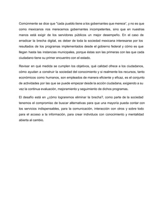 Comúnmente se dice que "cada pueblo tiene a los gobernantes que merece“, y no es que 
como mexicanos nos merecemos gobernantes incompetentes, sino que en nuestras 
manos está exigir de los servidores públicos un mejor desempeño. En el caso de 
erradicar la brecha digital, es deber de toda la sociedad mexicana interesarse por los 
resultados de los programas implementados desde el gobierno federal y cómo es que 
llegan hasta las instancias municipales, porque éstas son las primeras con las que cada 
ciudadano tiene su primer encuentro con el estado. 
Revisar en qué medida se cumplen los objetivos, qué calidad ofrece a los ciudadanos, 
cómo ayudan a construir la sociedad del conocimiento y si realmente los recursos, tanto 
económicos como humanos, son empleados de manera eficiente y eficaz, es el conjunto 
de actividades por las que se puede empezar desde la acción ciudadana, exigiendo a su 
vez la continua evaluación, mejoramiento y seguimiento de dichos programas. 
El desafío está en ¿cómo lograremos eliminar la brecha?, como parte de la sociedad 
tenemos el compromiso de buscar alternativas para que una mayoría pueda contar con 
los servicios indispensables, para la comunicación, interacción con otros y sobre todo 
para el acceso a la información, para crear individuos con conocimiento y mentalidad 
abierta al cambio. 
 