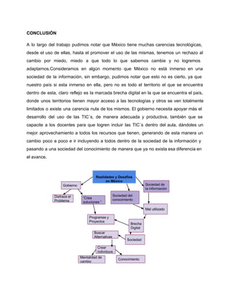 CONCLUSIÓN 
A lo largo del trabajo pudimos notar que México tiene muchas carencias tecnológicas, 
desde el uso de ellas, hasta el promover el uso de las mismas, tenemos un rechazo al 
cambio por miedo, miedo a que todo lo que sabemos cambie y no logremos 
adaptarnos.Consideramos en algún momento que México no está inmerso en una 
sociedad de la información, sin embargo, pudimos notar que esto no es cierto, ya que 
nuestro país si esta inmerso en ella, pero no es todo el territorio el que se encuentra 
dentro de esta, claro reflejo es la marcada brecha digital en la que se encuentra el país, 
donde unos territorios tienen mayor acceso a las tecnologías y otros se ven totalmente 
limitados o existe una carencia nula de los mismos. El gobierno necesita apoyar más el 
desarrollo del uso de las TIC´s, de manera adecuada y productiva, también que se 
capacite a los docentes para que logren incluir las TIC´s dentro del aula, dándoles un 
mejor aprovechamiento a todos los recursos que tienen, generando de esta manera un 
cambio poco a poco e ir incluyendo a todos dentro de la sociedad de la información y 
pasando a una sociedad del conocimiento de manera que ya no exista esa diferencia en 
el avance. 
 