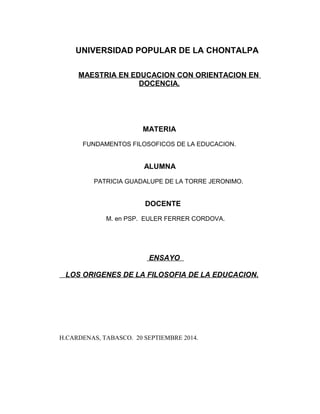 UNIVERSIDAD POPULAR DE LA CHONTALPA 
MAESTRIA EN EDUCACION CON ORIENTACION EN 
DOCENCIA. 
MATERIA 
FUNDAMENTOS FILOSOFICOS DE LA EDUCACION. 
ALUMNA 
PATRICIA GUADALUPE DE LA TORRE JERONIMO. 
DOCENTE 
M. en PSP. EULER FERRER CORDOVA. 
ENSAY O 
LOS ORIGENES DE LA FILOSOFIA DE LA EDUCACION. 
H.CARDENAS, TABASCO. 20 SEPTIEMBRE 2014. 
 