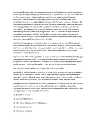 homosexualidad reprimida, una mujer que no puede controlar su apetito sexual, el joven que no 
quiere dejar las drogas, la pareja que está en proceso de separación y la hija que tiene problemas 
de alimentación..., esto es la psicología, para cualquiera que cepa un poco de lo que son 
emociones y como nos afectan, no se imaginan de lo dificil que es comprenderlas tanto 
psicológicamente como neuropsicológicamente. y no es tan fácil como tomate un alprazolan, dos 
veces al día, cuando sientas angustia, o recetarle algo que le haga subir sus niveles de se rotonina 
muy bajos y pueda sonreír mas, no señores, no cobraremos por unos fármacos, cobraremos 
muchas veces porque esa niña no se vea afectada en unos años por el divorcio de sus padres, 
cobraremos por que el trabajo del psicólogo cuesta, sirve y es evidente que la posición en la 
sociedad del psicólogo, en el ámbito profesional, ha costado mucho poseerlo. ya no se ve al 
psicólogo como el charlatán y al psiquiatra como el carcelero, ahora ambos tienen una postura y 
categoría en la sociedad. lamentamete sigue limitado. 
¿Por limitado? pues porque mientras un estado no se preocupe por que sus pobladores estén 
emocionalmente sanos seremos una sociedad enferma, tanto personal, como psicosocialmente. 
me roban en la calle, violaron a la vecina, secuestraron a un niño, mataron a un hijo, a una escuela 
se metieron terroristas, son problemas psicosociales, enfermedades de un grupo, y como 
pandemia, va creciendo y creciendo. 
La persona que sufre un robo, ya no solo se asusta, ahora tiene pensamientos distorsionados, pues 
sabe que sus derechos se violan y no se hace justicia, convivimos día a día con problemas 
psicosociales, vivimos alimentando a la lacra social de la delincuencia, vivimos perdiendo dinero, 
perdiendo salud y perdiendo la empatía, es triste que nos limitemos a nosotros mismos. 
Hay muchas formas de trabajo, pero incluso tu buena fé se ve limitada. 
La mayoría de profesionales de la salud tiene el mismo limite, pero no es un límite insorteable, la 
verad es que es un trabajo de equipo, y puedo asegurar que ya hay gente trabajando en estos 
casos, pero como me dijo un profesor "proyectos muy interesantes existen, pero los psicólogos, 
médicos, enfermeras, profesores, solos no podemos costearlo" limites, señores, limites. 
Pero existen muchos profesionales de la salud, que no están de saco y corbata, con la bata blanca 
paseándose por los pasillos de una clinica, están en el campo, ensuciándose los zapatos, 
analizando, estudiando, encuestando, viendo cómo mejorar la sociedad, esos profesionales sabían 
que la psicología te exige 5 cosas fundamentales: 
1). Quitarte los miedos 
2). Ver más allá de lo obvio 
3). Estar dispuesto a estudiar el resto de tu vida 
4). Aprender a comunicar 
5). Inteligencia emocional 
 