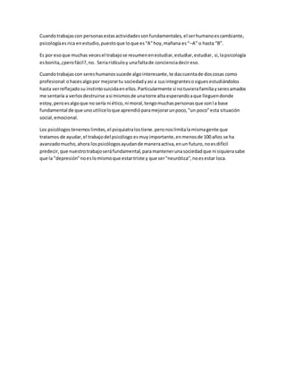 Cuando trabajas con personas estas actividades son fundamentales, el ser humano es cambiante, 
psicología es rica en estudio, puesto que lo que es “A” hoy, mañana es “–A” o hasta “B”. 
Es por eso que muchas veces el trabajo se resumen en estudiar, estudiar, estudiar, si, la psicología 
es bonita, ¿pero fácil?, no. Seria ridículo y una falta de conciencia decir eso. 
Cuando trabajas con seres humanos sucede algo interesante, te das cuenta de dos cosas como 
profesional: o haces algo por mejorar tu sociedad y asi a sus integrantes o sigues estudiándolos 
hasta ver reflejado su instinto suicida en ellos. Particularmente si no tuviera familia y seres amados 
me sentaría a verlos destruirse a si mismos de una torre alta esperando a que lleguen donde 
estoy, pero es algo que no sería ni ético, ni moral, tengo muchas personas que son l a base 
fundamental de que uno utilice lo que aprendió para mejorar un poco, "un poco" esta situación 
social, emocional. 
Los psicólogos tenemos limites, el psiquiatra los tiene. pero nos limita la misma gente que 
tratamos de ayudar, el trabajo del psicólogo es muy importante, en menos de 100 años se ha 
avanzado mucho, ahora los psicólogos ayudan de manera activa, en un futuro, no es difícil 
predecir, que nuestro trabajo será fundamental, para mantener una sociedad que ni siquiera sabe 
que la "depresión" no es lo mismo que estar triste y que ser "neurótica", no es estar loca. 

