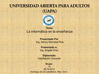 Tema: 
La informática en la enseñanza 
Presentado Por 
Ing. Nancy Morrobel Roa 
Presentado a: 
Ing. Angela Díaz 
Diplomado: 
Habilitación Docente 
Grupo: 
15 
28-10-2014 
Santiago de los caballeros, Rep. Dom. 
 